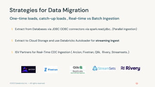 ©2021 Databricks Inc. — All rights reserved
Strategies for Data Migration
One-time loads, catch-up loads , Real-time vs Batch Ingestion
1. Extract from Databases via JDBC ODBC connectors via spark.read.jdbc.. (Parallel ingestion)
1. Extract to Cloud Storage and use Databricks Autoloader for streaming ingest
1. ISV Partners for Real-Time CDC Ingestion ( Arcion, Fivetran, Qlik, Rivery, Streamsets..)
 