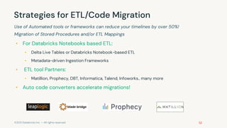 ©2021 Databricks Inc. — All rights reserved
Strategies for ETL/Code Migration
Use of Automated tools or frameworks can reduce your timelines by over 50%!
Migration of Stored Procedures and/or ETL Mappings
• For Databricks Notebooks based ETL:
• Delta Live Tables or Databricks Notebook-based ETL
• Metadata-driven Ingestion Frameworks
• ETL tool Partners:
• Matillion, Prophecy, DBT, Informatica, Talend, Infoworks.. many more
• Auto code converters accelerate migrations!
 
