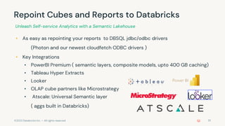 ©2022 Databricks Inc. — All rights reserved
Repoint Cubes and Reports to Databricks
• As easy as repointing your reports to DBSQL jdbc/odbc drivers
(Photon and our newest cloudfetch ODBC drivers )
• Key Integrations
• PowerBI Premium ( semantic layers, composite models, upto 400 GB caching)
• Tableau Hyper Extracts
• Looker
• OLAP cube partners like Microstrategy
• Atscale: Universal Semantic layer
( aggs built in Databricks)
Unleash Self-service Analytics with a Semantic Lakehouse
25
 