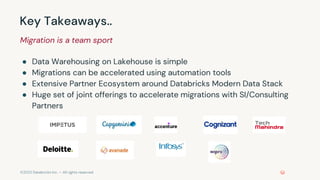 ©2022 Databricks Inc. — All rights reserved
Key Takeaways..
Migration is a team sport
● Data Warehousing on Lakehouse is simple
● Migrations can be accelerated using automation tools
● Extensive Partner Ecosystem around Databricks Modern Data Stack
● Huge set of joint offerings to accelerate migrations with SI/Consulting
Partners
 