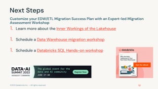 ©2021 Databricks Inc. — All rights reserved
Next Steps
1. Learn more about the Inner Workings of the Lakehouse
1. Schedule a Data Warehouse migration workshop
1. Schedule a Databricks SQL Hands-on workshop
Customize your EDW/ETL Migration Success Plan with an Expert-led Migration
Assessment Workshop
 