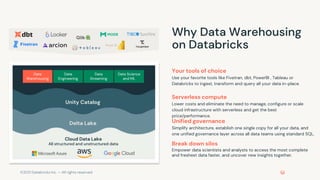 ©2021 Databricks Inc. — All rights reserved
Your tools of choice
Use your favorite tools like Fivetran, dbt, PowerBI , Tableau or
Databricks to ingest, transform and query all your data in-place.
Serverless compute
Lower costs and eliminate the need to manage, configure or scale
cloud infrastructure with serverless and get the best
price/performance.
Unified governance
Simplify architecture, establish one single copy for all your data, and
one unified governance layer across all data teams using standard SQL.
Why Data Warehousing
on Databricks
Unity Catalog
Delta Lake
All structured and unstructured data
Cloud Data Lake
Data
Warehousing
Data
Engineering
Data Science
and ML
Data
Streaming
Break down silos
Empower data scientists and analysts to access the most complete
and freshest data faster, and uncover new insights together.
 
