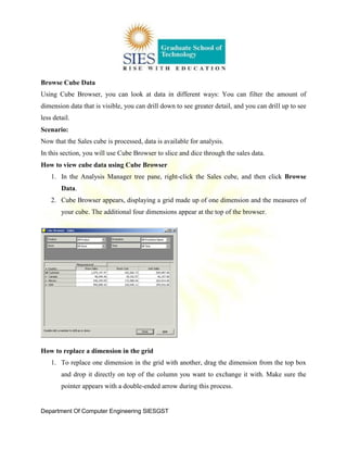 Department Of Computer Engineering SIESGST
Browse Cube Data
Using Cube Browser, you can look at data in different ways: You can filter the amount of
dimension data that is visible, you can drill down to see greater detail, and you can drill up to see
less detail.
Scenario:
Now that the Sales cube is processed, data is available for analysis.
In this section, you will use Cube Browser to slice and dice through the sales data.
How to view cube data using Cube Browser
1. In the Analysis Manager tree pane, right-click the Sales cube, and then click Browse
Data.
2. Cube Browser appears, displaying a grid made up of one dimension and the measures of
your cube. The additional four dimensions appear at the top of the browser.
How to replace a dimension in the grid
1. To replace one dimension in the grid with another, drag the dimension from the top box
and drop it directly on top of the column you want to exchange it with. Make sure the
pointer appears with a double-ended arrow during this process.
 