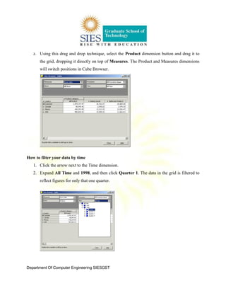 Department Of Computer Engineering SIESGST
2. Using this drag and drop technique, select the Product dimension button and drag it to
the grid, dropping it directly on top of Measures. The Product and Measures dimensions
will switch positions in Cube Browser.
How to filter your data by time
1. Click the arrow next to the Time dimension.
2. Expand All Time and 1998, and then click Quarter 1. The data in the grid is filtered to
reflect figures for only that one quarter.
 