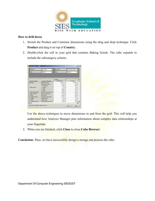 Department Of Computer Engineering SIESGST
How to drill down
1. Switch the Product and Customer dimensions using the drag and drop technique. Click
Product and drag it on top of Country.
2. Double-click the cell in your grid that contains Baking Goods. The cube expands to
include the subcategory column.
Use the above techniques to move dimensions to and from the grid. This will help you
understand how Analysis Manager puts information about complex data relationships at
your fingertips.
3. When you are finished, click Close to close Cube Browser.
Conclusion: Thus, we have successfully design a storage and process the cube.
 