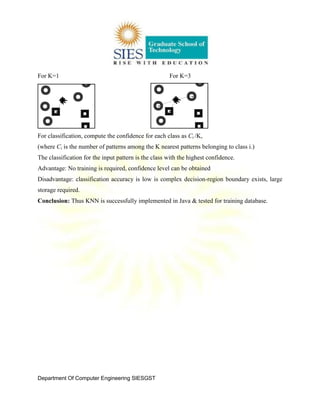 Department Of Computer Engineering SIESGST
For K=1 For K=3
For classification, compute the confidence for each class as Ci /K,
(where Ci is the number of patterns among the K nearest patterns belonging to class i.)
The classification for the input pattern is the class with the highest confidence.
Advantage: No training is required, confidence level can be obtained
Disadvantage: classification accuracy is low is complex decision-region boundary exists, large
storage required.
Conclusion: Thus KNN is successfully implemented in Java & tested for training database.
 