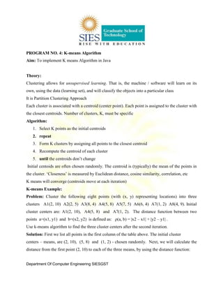 Department Of Computer Engineering SIESGST
PROGRAM NO. 4: K-means Algorithm
Aim: To implement K means Algorithm in Java
Theory:
Clustering allows for unsupervised learning. That is, the machine / software will learn on its
own, using the data (learning set), and will classify the objects into a particular class
It is Partition Clustering Approach
Each cluster is associated with a centroid (center point). Each point is assigned to the cluster with
the closest centroids. Number of clusters, K, must be specific
Algorithm:
1. Select K points as the initial centroids
2. repeat
3. Form K clusters by assigning all points to the closest centroid
4. Recompute the centroid of each cluster
5. until the centroids don’t change
Initial centoids are often chosen randomly. The centroid is (typically) the mean of the points in
the cluster. ‘Closeness’ is measured by Euclidean distance, cosine similarity, correlation, etc
K means will converge (centroids move at each iteration)
K-means Example:
Problem: Cluster the following eight points (with (x, y) representing locations) into three
clusters A1(2, 10) A2(2, 5) A3(8, 4) A4(5, 8) A5(7, 5) A6(6, 4) A7(1, 2) A8(4, 9). Initial
cluster centers are: A1(2, 10), A4(5, 8) and A7(1, 2). The distance function between two
points a=(x1, y1) and b=(x2, y2) is defined as: ρ(a, b) = |x2 – x1| + |y2 – y1| .
Use k-means algorithm to find the three cluster centers after the second iteration.
Solution: First we list all points in the first column of the table above. The initial cluster
centers – means, are (2, 10), (5, 8) and (1, 2) - chosen randomly. Next, we will calculate the
distance from the first point (2, 10) to each of the three means, by using the distance function:
 