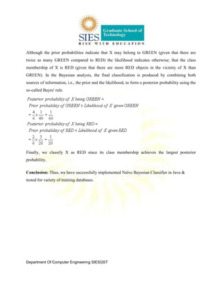 Department Of Computer Engineering SIESGST
Although the prior probabilities indicate that X may belong to GREEN (given that there are
twice as many GREEN compared to RED) the likelihood indicates otherwise; that the class
membership of X is RED (given that there are more RED objects in the vicinity of X than
GREEN). In the Bayesian analysis, the final classification is produced by combining both
sources of information, i.e., the prior and the likelihood, to form a posterior probability using the
so-called Bayes' rule.
Finally, we classify X as RED since its class membership achieves the largest posterior
probability.
Conclusion: Thus, we have successfully implemented Naïve Bayesian Classifier in Java &
tested for variety of training databases.
 