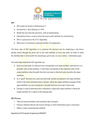 Department Of Computer Engineering SIESGST
ID3
ID3 stands for Iterative Dichotomiser 3
Invented by J. Ross Quinlan in 1979.
Builds the tree from the top down, with no backtracking.
Information Gain is used to select the most useful attribute for classification.
ID3 is a precursor to the C4.5 Algorithm.
Main aim is to minimize expected number of comparisons.
The basic idea of ID3 algorithm is to construct the decision tree by employing a top down,
greedy search through the given sets to test each attribute at every tree node. In order to select
the attribute that is most useful for classifying a given sets, we use a metric --information gain.
The main ideas behind the ID3 algorithm are:
Each non-leaf node of a decision tree corresponds to an input attribute, and each arc to a
possible value of that attribute. A leaf node corresponds to the expected value of the
output attribute when the path from the root node to that leaf node describes the input
attributes.
In a “good” decision tree, each non-leaf node should correspond to the input attribute
which is the most informative(less entropy) about the output attribute amongst all the
input attributes not yet considered in the path from the root node to that node.
Entropy is used to determine how informative a particular input attribute is about the
output attribute for a subset of the training data.
ID3 Process
• Take all unused attributes and calculates their entropies.
• Chooses attribute that has the lowest entropy or when information gain is maximum
• Makes a node containing that attribute
 