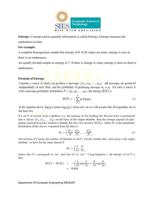 Department Of Computer Engineering SIESGST
Entropy: Concept used to quantify information is called Entropy. Entropy measures the
randomness in data.
For example:
A complete homogeneous sample has entropy of 0: If all values are same, entropy is zero as
there is no randomness.
An equally divided sample as entropy of 1: If there is change in value, entropy is there as there is
randomness.
Formula of Entropy
 