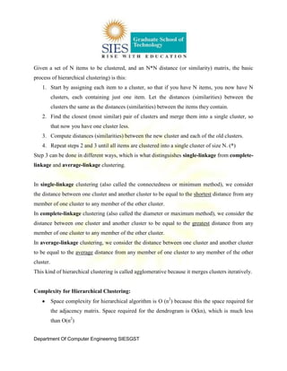 Department Of Computer Engineering SIESGST
Given a set of N items to be clustered, and an N*N distance (or similarity) matrix, the basic
process of hierarchical clustering) is this:
1. Start by assigning each item to a cluster, so that if you have N items, you now have N
clusters, each containing just one item. Let the distances (similarities) between the
clusters the same as the distances (similarities) between the items they contain.
2. Find the closest (most similar) pair of clusters and merge them into a single cluster, so
that now you have one cluster less.
3. Compute distances (similarities) between the new cluster and each of the old clusters.
4. Repeat steps 2 and 3 until all items are clustered into a single cluster of size N. (*)
Step 3 can be done in different ways, which is what distinguishes single-linkage from complete-
linkage and average-linkage clustering.
In single-linkage clustering (also called the connectedness or minimum method), we consider
the distance between one cluster and another cluster to be equal to the shortest distance from any
member of one cluster to any member of the other cluster.
In complete-linkage clustering (also called the diameter or maximum method), we consider the
distance between one cluster and another cluster to be equal to the greatest distance from any
member of one cluster to any member of the other cluster.
In average-linkage clustering, we consider the distance between one cluster and another cluster
to be equal to the average distance from any member of one cluster to any member of the other
cluster.
This kind of hierarchical clustering is called agglomerative because it merges clusters iteratively.
Complexity for Hierarchical Clustering:
Space complexity for hierarchical algorithm is O (n2
) because this the space required for
the adjacency matrix. Space required for the dendrogram is O(kn), which is much less
than O(n2
)
 