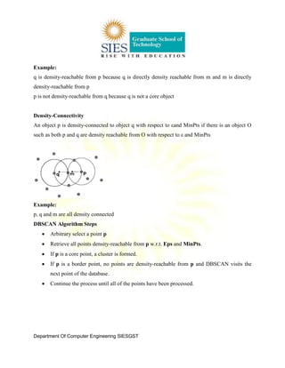 Department Of Computer Engineering SIESGST
Example:
q is density-reachable from p because q is directly density reachable from m and m is directly
density-reachable from p
p is not density-reachable from q because q is not a core object
Density-Connectivity
An object p is density-connected to object q with respect to εand MinPts if there is an object O
such as both p and q are density reachable from O with respect to ε and MinPts
Example:
p, q and m are all density connected
DBSCAN Algorithm Steps
Arbitrary select a point p
Retrieve all points density-reachable from p w.r.t. Eps and MinPts.
If p is a core point, a cluster is formed.
If p is a border point, no points are density-reachable from p and DBSCAN visits the
next point of the database.
Continue the process until all of the points have been processed.
 