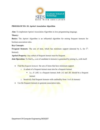 Department Of Computer Engineering SIESGST
PROGRAM NO. 10: Apriori Association Algorithm
Aim: To implement Apriori Association Algorithm in Java programming language.
Theory:
Basics: The Apriori Algorithm is an influential algorithm for mining frequent itemsets for
boolean association rules.
Key Concepts:
Frequent Itemsets: The sets of item, which has minimum support (denoted by Li for ith
-
Itemset).
Apriori Property: Any subset of frequent itemset must be frequent.
Join Operation: To find Lk, a set of candidate k-itemsets is generated by joining Lk-1with itself.
Find the frequent itemsets: the sets of items that have minimum support
o A subset of a frequent itemset must also be a frequent itemset
 i.e., if {AB} is a frequent itemset, both {A} and {B} should be a frequent
itemset
o Iteratively find frequent itemsets with cardinality from 1 to k (k-itemset)
Use the frequent itemsets to generate association rules.
 