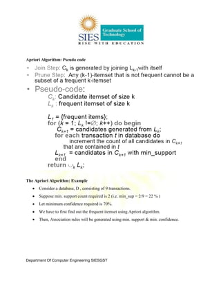 Department Of Computer Engineering SIESGST
Apriori Algorithm: Pseudo code
The Apriori Algorithm: Example
Consider a database, D , consisting of 9 transactions.
Suppose min. support count required is 2 (i.e. min_sup = 2/9 = 22 % )
Let minimum confidence required is 70%.
We have to first find out the frequent itemset using Apriori algorithm.
Then, Association rules will be generated using min. support & min. confidence.
 