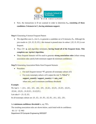 Department Of Computer Engineering SIESGST
Now, the transactions in D are scanned in order to determine L3, consisting of those
candidates 3-itemsets in C3 having minimum support.
Step 4: Generating 4-itemset Frequent Pattern
The algorithm uses L3 Join L3 to generate a candidate set of 4-itemsets, C4. Although the
join results in {{I1, I2, I3, I5}}, this itemset is pruned since its subset {{I2, I3, I5}}is not
frequent.
Thus, C4= φ, and algorithm terminates, having found all of the frequent items. This
completes our Apriori Algorithm.
These frequent itemsets will be used to generate strong association rules (where strong
association rules satisfy both minimum support & minimum confidence).
Step 5: Generating Association Rules from Frequent Itemsets
Procedure:
o For each frequent itemset “l”, generate all nonempty subsets of l.
o For every nonempty subset s of l, output the rule “s (l-s)” if
support_count(l) / support_count(s) >= min_conf
where min_conf is minimum confidence threshold.
Example:
We had L = {{I1}, {I2}, {I3}, {I4}, {I5}, {I1,I2}, {I1,I3}, {I1,I5}, {I2,I3},
{I2,I4}, {I2,I5}, {I1,I2,I3}, {I1,I2,I5}}.
Lets take l = {I1, I2, I5}.
Its all nonempty subsets are {I1, I2}, {I1, I5}, {I2, I5}, {I1}, {I2}, {I5}.
Let minimum confidence threshold is, say 70%.
The resulting association rules are shown below, each listed with its confidence.
–R1: I1 ^ I2 I5
 