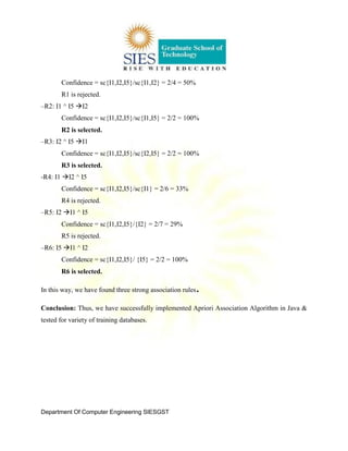 Department Of Computer Engineering SIESGST
Confidence = sc{I1,I2,I5}/sc{I1,I2} = 2/4 = 50%
R1 is rejected.
–R2: I1 ^ I5 I2
Confidence = sc{I1,I2,I5}/sc{I1,I5} = 2/2 = 100%
R2 is selected.
–R3: I2 ^ I5 I1
Confidence = sc{I1,I2,I5}/sc{I2,I5} = 2/2 = 100%
R3 is selected.
-R4: I1 I2 ^ I5
Confidence = sc{I1,I2,I5}/sc{I1} = 2/6 = 33%
R4 is rejected.
–R5: I2 I1 ^ I5
Confidence = sc{I1,I2,I5}/{I2} = 2/7 = 29%
R5 is rejected.
–R6: I5 I1 ^ I2
Confidence = sc{I1,I2,I5}/ {I5} = 2/2 = 100%
R6 is selected.
In this way, we have found three strong association rules.
Conclusion: Thus, we have successfully implemented Apriori Association Algorithm in Java &
tested for variety of training databases.
 