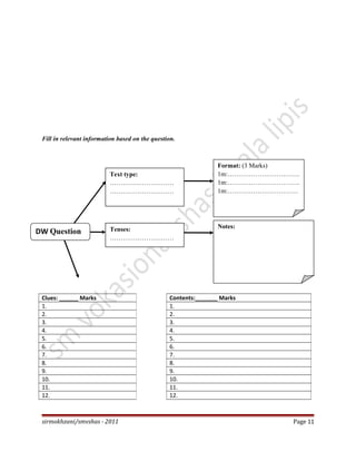 Fill in relevant information based on the question.
sirmokhzani/smvshas - 2011 Page 11
Clues: ______ Marks
1.
2.
3.
4.
5.
6.
7.
8.
9.
10.
11.
12.
Contents:_______ Marks
1.
2.
3.
4.
5.
6.
7.
8.
9.
10.
11.
12.
DW Question
Text type:
…………………………
…………………………
Format: (3 Marks)
1m:…………………………….
1m:…………………………….
1m:……………………………
Tenses:
…………………………
…………..
Notes:
 