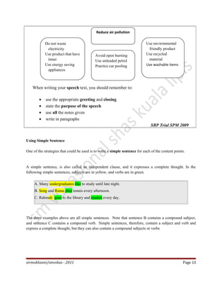 When writing your speech text, you should remember to:
• use the appropriate greeting and closing
• state the purpose of the speech
• use all the notes given
• write in paragraphs
SBP Trial SPM 2009
Using Simple Sentence
One of the strategies that could be used is to write a simple sentence for each of the content points.
A simple sentence, is also called an independent clause, and it expresses a complete thought. In the
following simple sentences, subjects are in yellow, and verbs are in green.
A. Many undergraduates like to study until late night.
B. Seng and Ramu play tennis every afternoon.
C. Rahmah goes to the library and studies every day.
The three examples above are all simple sentences. Note that sentence B contains a compound subject,
and sentence C contains a compound verb. Simple sentences, therefore, contain a subject and verb and
express a complete thought, but they can also contain a compound subjects or verbs
sirmokhzani/smvshas - 2011 Page 13
Do not waste
electricity
Use product that have
timer
Use energy saving
appliances
Avoid open burning
Use unleaded petrol
Practice car pooling
Use environmental
friendly product
Use recycled
material
Use washable items
Reduce air pollution
 