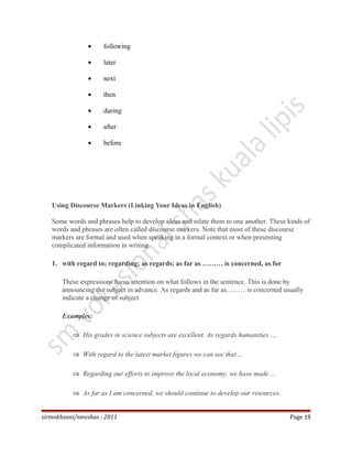 • following
• later
• next
• then
• during
• after
• before
Using Discourse Markers (Linking Your Ideas in English)
Some words and phrases help to develop ideas and relate them to one another. These kinds of
words and phrases are often called discourse markers. Note that most of these discourse
markers are formal and used when speaking in a formal context or when presenting
complicated information in writing.
1. with regard to; regarding; as regards; as far as ……… is concerned, as for
These expressions focus attention on what follows in the sentence. This is done by
announcing the subject in advance. As regards and as far as………is concerned usually
indicate a change of subject
Examples:
⇒ His grades in science subjects are excellent. As regards humanities …
⇒ With regard to the latest market figures we can see that ...
⇒ Regarding our efforts to improve the local economy, we have made ...
⇒ As far as I am concerned, we should continue to develop our resources.
sirmokhzani/smvshas - 2011 Page 19
 