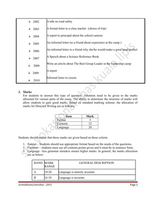  2002
 2003
 2004
 2005
 2006
 2007
 2008
 2009
 2010
A talk on road safety
A formal letter to a class teacher (choice of trip)
A report to principal about the school canteen
An informal letter (to a friend about experience at the camp )
An informal letter to a friend why she/he would make a good head prefect
A Speech about a Science Reference Book
Write an article about The Best Group Leader in the leadership camp
A report
Informal letter to cousin
2. Marks
For students to answer this type of question. Attention need to be given to the marks
allocated for various parts of the essay. The ability to determine the structure of marks will
allow students to gain good marks. Based on standard marking scheme, the allocation of
marks for Directed Writing are as follows:
Item Mark
Format 3
Contents 12
Language 20
Students should realize that these marks are given based on these criteria.
1. Format – Students should use appropriate format based on the needs of the questions.
2. Contents – students must use all contents points given and it must be in sentence form.
3. Language –less grammar mistakes ensure higher marks. In general, the marks allocation
are as below:
BAND MARK
RANGE
GENERAL DESCRIPTION
A 19-20 Language is entirely accurate
B 16-18 Language is accurate
sirmokhzani/smvshas - 2011 Page 2
 