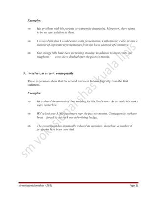 Examples:
⇒ His problems with his parents are extremely frustrating. Moreover, there seems
to be no easy solution to them.
⇒ I assured him that I would come to his presentation. Furthermore, I also invited a
number of important representatives from the local chamber of commerce.
⇒ Our energy bills have been increasing steadily. In addition to these costs, our
telephone costs have doubled over the past six months.
5. therefore, as a result, consequently
These expressions show that the second statement follows logically from the first
statement.
Examples:
⇒ He reduced the amount of time studying for his final exams. As a result, his marks
were rather low.
⇒ We've lost over 3,000 customers over the past six months. Consequently, we have
been forced to cut back our advertising budget.
⇒ The government has drastically reduced its spending. Therefore, a number of
programs have been canceled.
sirmokhzani/smvshas - 2011 Page 21
 