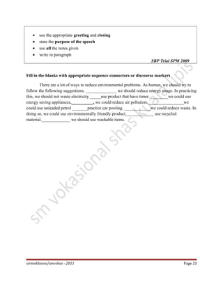 • use the appropriate greeting and closing
• state the purpose of the speech
• use all the notes given
• write in paragraph
SBP Trial SPM 2009
Fill in the blanks with appropriate sequence connectors or discourse markers
There are a lot of ways to reduce environmental problems. As human, we should try to
follow the following suggestions. ______________ we should reduce energy usage. In practicing
this, we should not waste electricity _____use product that have timer. ________we could use
energy saving appliances.__________, we could reduce air pollution. ________________we
could use unleaded petrol _______practice car pooling. ____________we could reduce waste. In
doing so, we could use environmentally friendly product_____________ use recycled
material._____________ we should use washable items.
sirmokhzani/smvshas - 2011 Page 23
 