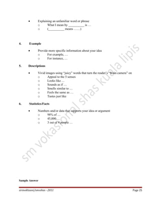 • Explaining an unfamiliar word or phrase
o What I mean by __________ is …
o (__________ means ……)
4. Example
• Provide more specific information about your idea
o For example, …
o For instance, …
5. Descriptions
• Vivid images using “juicy” words that turn the reader’s “brain camera” on
o Appeal to the 5 senses
o Looks like …
o Sounds as if …
o Smells similar to …
o Feels the same as …
o Tastes just like
6. Statistics/Facts
• Numbers and/or data that supports your idea or argument
o 98% of …
o 45,000 …
o 3 out of 4 people …
Sample Answer
sirmokhzani/smvshas - 2011 Page 25
 