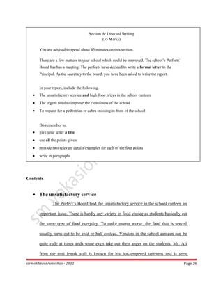 Section A: Directed Writing
(35 Marks)
You are advised to spend about 45 minutes on this section.
There are a few matters in your school which could be improved. The school’s Perfects’
Board has has a meeting. The perfects have decided to write a formal letter to the
Principal. As the secretary to the board, you have been asked to write the report.
In your report, include the following.
• The unsatisfactory service and high food prices in the school canteen
• The urgent need to improve the cleanliness of the school
• To request for a pedestrian or zebra crossing in front of the school
Do remember to:
• give your letter a title
• use all the points given
• provide two relevant details/examples for each of the four points
• write in paragraphs
Contents
• The unsatisfactory service
The Prefect’s Board find the unsatisfactory service in the school canteen an
important issue. There is hardly any variety in food choice as students basically eat
the same type of food everyday. To make matter worse, the food that is served
usually turns out to be cold or half-cooked. Vendors in the school canteen can be
quite rude at times ands some even take out their anger on the students. Mr. Ali
from the nasi lemak stall is known for his hot-tempered tantrums and is seen
sirmokhzani/smvshas - 2011 Page 26
 