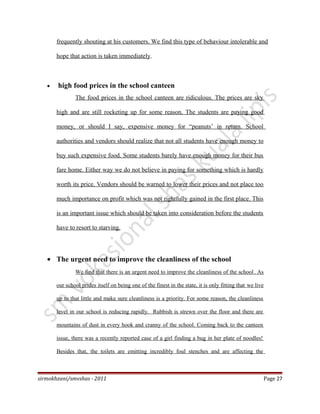 frequently shouting at his customers. We find this type of behaviour intolerable and
hope that action is taken immediately.
• high food prices in the school canteen
The food prices in the school canteen are ridiculous. The prices are sky
high and are still rocketing up for some reason. The students are paying good
money, or should I say, expensive money for “peanuts’ in return. School
authorities and vendors should realize that not all students have enough money to
buy such expensive food. Some students barely have enough money for their bus
fare home. Either way we do not believe in paying for something which is hardly
worth its price. Vendors should be warned to lower their prices and not place too
much importance on profit which was not rightfully gained in the first place. This
is an important issue which should be taken into consideration before the students
have to resort to starving.
• The urgent need to improve the cleanliness of the school
We find that there is an urgent need to improve the cleanliness of the school. As
our school prides itself on being one of the finest in the state, it is only fitting that we live
up to that little and make sure cleanliness is a priority. For some reason, the cleanliness
level in our school is reducing rapidly. Rubbish is strewn over the floor and there are
mountains of dust in every hook and cranny of the school. Coming back to the canteen
issue, there was a recently reported case of a girl finding a bug in her plate of noodles!
Besides that, the toilets are emitting incredibly foul stenches and are affecting the
sirmokhzani/smvshas - 2011 Page 27
 