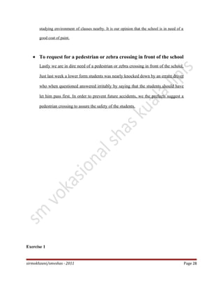 studying environment of classes nearby. It is our opinion that the school is in need of a
good coat of paint.
• To request for a pedestrian or zebra crossing in front of the school
Lastly we are in dire need of a pedestrian or zebra crossing in front of the school.
Just last week a lower form students was nearly knocked down by an errant driver
who when questioned answered irritably by saying that the students should have
let him pass first. In order to prevent future accidents, we the prefects suggest a
pedestrian crossing to assure the safety of the students.
Exercise 1
sirmokhzani/smvshas - 2011 Page 28
 