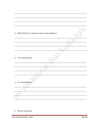 _________________________________________________________________________________
_________________________________________________________________________________
_________________________________________________________________________________
_________________________________________________________________________________
3. Other than that, we could use energy saving appliances.
_________________________________________________________________________________
_________________________________________________________________________________
_________________________________________________________________________________
_________________________________________________________________________________
4. Avoid open burning
_________________________________________________________________________________
_________________________________________________________________________________
_________________________________________________________________________________
_________________________________________________________________________________
5. Use unleaded petrol
_________________________________________________________________________________
_________________________________________________________________________________
_________________________________________________________________________________
_________________________________________________________________________________
6. Practice car pooling
sirmokhzani/smvshas - 2011 Page 30
 