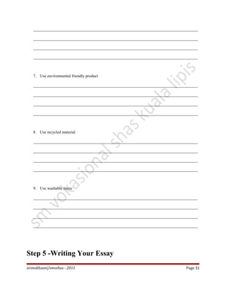 _________________________________________________________________________________
_________________________________________________________________________________
_________________________________________________________________________________
_________________________________________________________________________________
7. Use environmental friendly product
_________________________________________________________________________________
_________________________________________________________________________________
_________________________________________________________________________________
_________________________________________________________________________________
8. Use recycled material
_________________________________________________________________________________
_________________________________________________________________________________
_________________________________________________________________________________
_________________________________________________________________________________
9. Use washable items
_________________________________________________________________________________
_________________________________________________________________________________
_________________________________________________________________________________
_________________________________________________________________________________
Step 5 -Writing Your Essay
sirmokhzani/smvshas - 2011 Page 31
 