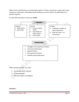Many of your schoolmates are not interested in sports. You have carried out a small scale survey
among your classmates. After gathering the findings you want to share it by publishing it in a
popular magizine.
Use the following notes to write your article.
When writing you letter, you must;
• layout your article correctly
• to use paragraphs
• that your readers are teenagers
Exercise 3
sirmokhzani/smvshas - 2011 Page 33
REASONS
Students
• dislike sports
• lack of time
Facilities
• inadequate numbers of
sports equipments
• fields and courts – no
maintenance
Parents
• priority on exam
results
• sent children to
tuition classes
• home tuition
SUGGESTIONS
• campaign on the importance of sports
• a discussion with parents
• upgrade facilities
• hire experienced trainers
• introduce new exciting sports
 