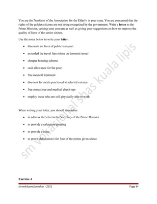 You are the President of the Association for the Elderly in your state. You are concerned that the
rights of the golden citizens are not being recognized by the government. Write a letter to the
Prime Minister, voicing your concern as well as giving your suggestions on how to improve the
quality of lives of the senior citizen.
Use the notes below to write your letter.
• discounts on fares of public transport
• extended the travel fare rebate on domestic travel
• cheaper housing scheme
• cash allowance for the poor
• free medical treatment
• discount for meals purchased at selected eateries
• free annual eye and medical check-ups
• employ those who are still physically able to work
When writing your letter, you should remember:
• to address the letter to the Secretary of the Prime Minister
• to provide a salutation/greeting
• to provide a close
• to prove elaboration/s for four of the points given above
Exercise 4
sirmokhzani/smvshas - 2011 Page 34
 