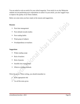 You are asked to write an article for your school magazine. Your article in on why Malaysian
students are not performing up to expectations in school. In your article, you also suggest ways
to improve the quality of our future students.
Below are some notes you have made on the reasons and suggestions.
Reasons
 Poor time management
 Poor attitude towards studies
 Poor reading habits
 Weak grasp of subjects
 Overdependence on teachers
Suggestions
 Widen reading scope
 Role of teachers
 Role of parents
 Sensible time management
 Effective teaching methods
Write the article. When writing, you should remember to:
 Write appropriate title
 Use all the notes given
sirmokhzani/smvshas - 2011 Page 35
 