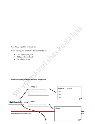 You should use all the points given:
When writing your report, you should remember to:
• Used all the notes given
• Add any relevant details
• Use suitable format
Fill in relevant information based on the question.
sirmokhzani/smvshas - 2011 Page 6
DW Question
Text type:
…………………………
…………………………
Format: (3 Marks)
1m:…………………………….
1m:…………………………….
1m:……………………………
Tenses:
…………………………
…………..
Notes:
 