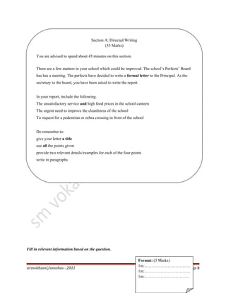 Fill in relevant information based on the question.
sirmokhzani/smvshas - 2011 Page 8
Format: (3 Marks)
1m:…………………………….
1m:…………………………….
1m:……………………………
Section A: Directed Writing
(35 Marks)
You are advised to spend about 45 minutes on this section.
There are a few matters in your school which could be improved. The school’s Perfects’ Board
has has a meeting. The perfects have decided to write a formal letter to the Principal. As the
secretary to the board, you have been asked to write the report.
In your report, include the following.
The unsatisfactory service and high food prices in the school canteen
The urgent need to improve the cleanliness of the school
To request for a pedestrian or zebra crossing in front of the school
Do remember to:
give your letter a title
use all the points given
provide two relevant details/examples for each of the four points
write in paragraphs
 