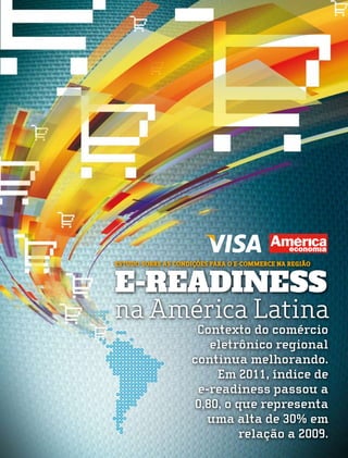 Estudo sobre as condições para o e-commerce na região


E-READINESS
na América Latina
                     Contexto do comércio
                        eletrônico regional
                    continua melhorando.
                         Em 2011, índice de
                     e-readiness passou a
                     0,80, o que representa
                       uma alta de 30% em
                             relação a 2009.
 
