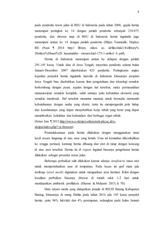 3
pada penderita rawat jalan di RSU di Indonesia pada tahun 2008, gejala hernia
menempati peringkat ke 14 dengan jumlah penderita sebanyak 210.875
penderita, dan dirawat inap di RSU di Indonesia hernia inguinalis juga
menempati urutan ke 14 dengan jumlah penderita (Ditjen Yanmedik, Depkes
RI) (Nani ¶ 2014 http:// library. stikes. ac. id/files/disk1/4/elibrary%
20stikes%20nani%20 hasanuddin—monarchial-173-1-artikel 6. pdf).
Hernia di Indonesia menempati urutan ke delapan dengan jumlah
291.145 kasus. Untuk data di Jawa Tengah, mayoritas penderita selama bulan
Januari–Desember 2007 diperkirakan 425 penderita. Peningkatan angka
kejadian penyakit hernia inguinalis lateralis di Indonesia khususnya propinsi
Jawa Tengah bisa disebabkan karena ilmu pengetahuan dan teknologi semakin
berkembang dengan pesat, sejalan dengan hal tersebut, maka permasalahan
manusiawipun semakin komplek, salah satunya yaitu kebutuhan ekonomi yang
semakin mendesak. Hal tersebut menuntut manusia untuk berusaha memenuhi
kebutuhannya dengan usaha yang ekstra, tentu itu mempengaruhi pola hidup
dan kesehatannya yang dapat menyebabkan kerja tubuh yang berat yang dapat
menimbulkan kelelahan dan kelemahan dari berbagai organ tubuh.
(Setya Izza ¶ 2012 http://www.e-skripsi.stikesmuh-pkj.ac.id/e-
skripsi/index.php?=p:fstream).
Penatalaksanaan pada hernia dilakukan dengan menggunakan insisi
kecil secara langsung di atas area yang lemah. Usus ini kemudian dikembalikan
ke rongga perineal, kantung hernia dibuang dan otot di tutup dengan kencang
di atas area tersebut. Hernia ini di region inguinal biasanya pengobatan hernia
dilakukan sebagai prosedur rawat jalan.
Beberapa perbaikan sulit dilakukan karena adanya insufisiersi masa otot
untuk mempertahankan usus di tempatnya. Pada kasus ini graf mata jala
tembaga (steel mesh) digunakan untuk menguatkan area herniasi. Klien dengan
kesulitan perbaikan biasanya dirawat di rumah sakit 1-2 hari untuk
mendapatkan antibiotik profilaksis (Diyono & Mulyanti 2013, h. 70).
Data rekam medis yang didapatkan penulis di RSUD Batang Kabupaten
Batang, khususnya di ruang Dahlia pada tahun 2014 ada 145 kasus penyakit
hernia, yaitu 96% laki-laki dan 4% perempuan, sedangkan pada bulan Januari
 