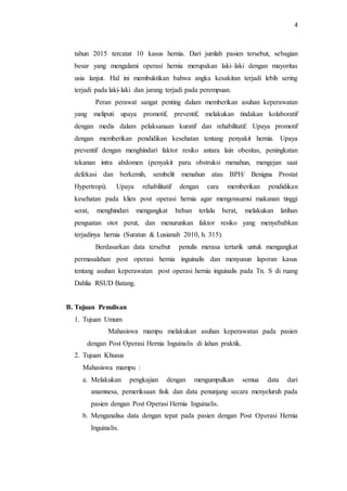 4
tahun 2015 tercatat 10 kasus hernia. Dari jumlah pasien tersebut, sebagian
besar yang mengalami operasi hernia merupakan laki–laki dengan mayoritas
usia lanjut. Hal ini membuktikan bahwa angka kesakitan terjadi lebih sering
terjadi pada laki-laki dan jarang terjadi pada perempuan.
Peran perawat sangat penting dalam memberikan asuhan keperawatan
yang meliputi upaya promotif, preventif, melakukan tindakan kolaboratif
dengan medis dalam pelaksanaan kuratif dan rehabilitatif. Upaya promotif
dengan memberikan pendidikan kesehatan tentang penyakit hernia. Upaya
preventif dengan menghindari faktor resiko antara lain obesitas, peningkatan
tekanan intra abdomen (penyakit paru obstruksi menahun, mengejan saat
defekasi dan berkemih, sembelit menahun atau BPH/ Benigna Prostat
Hypertropi). Upaya rehabilitatif dengan cara memberikan pendidikan
kesehatan pada klien post operasi hernia agar mengonsumsi makanan tinggi
serat, menghindari mengangkat beban terlalu berat, melakukan latihan
penguatan otot perut, dan menurunkan faktor resiko yang menyebabkan
terjadinya hernia (Suratun & Lusianah 2010, h. 315).
Berdasarkan data tersebut penulis merasa tertarik untuk mengangkat
permasalahan post operasi hernia inguinalis dan menyusun laporan kasus
tentang asuhan keperawatan post operasi hernia inguinalis pada Tn. S di ruang
Dahlia RSUD Batang.
B. Tujuan Penulisan
1. Tujuan Umum
Mahasiswa mampu melakukan asuhan keperawatan pada pasien
dengan Post Operasi Hernia Inguinalis di lahan praktik.
2. Tujuan Khusus
Mahasiswa mampu :
a. Melakukan pengkajian dengan mengumpulkan semua data dari
anamnesa, pemeriksaan fisik dan data penunjang secara menyeluruh pada
pasien dengan Post Operasi Hernia Inguinalis.
b. Menganalisa data dengan tepat pada pasien dengan Post Operasi Hernia
Inguinalis.
 