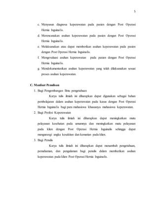 5
c. Menyusun diagnosa keperawatan pada pasien dengan Post Operasi
Hernia Inguinalis.
d. Merencanakan asuhan keperawatan pada pasien dengan Post Operasi
Hernia Inguinalis.
e. Melaksanakan atau dapat memberikan asuhan keperawatan pada pasien
dengan Post Operasi Hernia Inguinalis.
f. Mengevaluasi asuhan keperawatan pada pasien dengan Post Operasi
Hernia Inguinalis.
g. Mendokumentasikan asuhan keperawatan yang telah dilaksanakan sesuai
proses asuhan keperawatan.
C. Manfaat Penulisan
1. Bagi Pengembangan Ilmu pengetahuan
Karya tulis ilmiah ini diharapkan dapat digunakan sebagai bahan
pembelajaran dalam asuhan keperawatan pada kasus dengan Post Operasi
Hernia Inguinalis bagi para mahasiswa khususnya mahasiswa keperawatan.
2. Bagi Profesi Keperawatan
Karya tulis ilmiah ini diharapkan dapat meningkatkan mutu
pelayanan kesehatan pada umumnya dan meningkatkan mutu pelayanan
pada klien dengan Post Operasi Hernia Inguinalis sehingga dapat
mengurangi angka kesakitan dan kematian pada klien.
3. Bagi Penulis
Karya tulis ilmiah ini diharapkan dapat menambah pengetahuan,
pemahaman, dan pengalaman bagi penulis dalam memberikan asuhan
keperawatan pada klien Post Operasi Hernia Inguinalis.
 