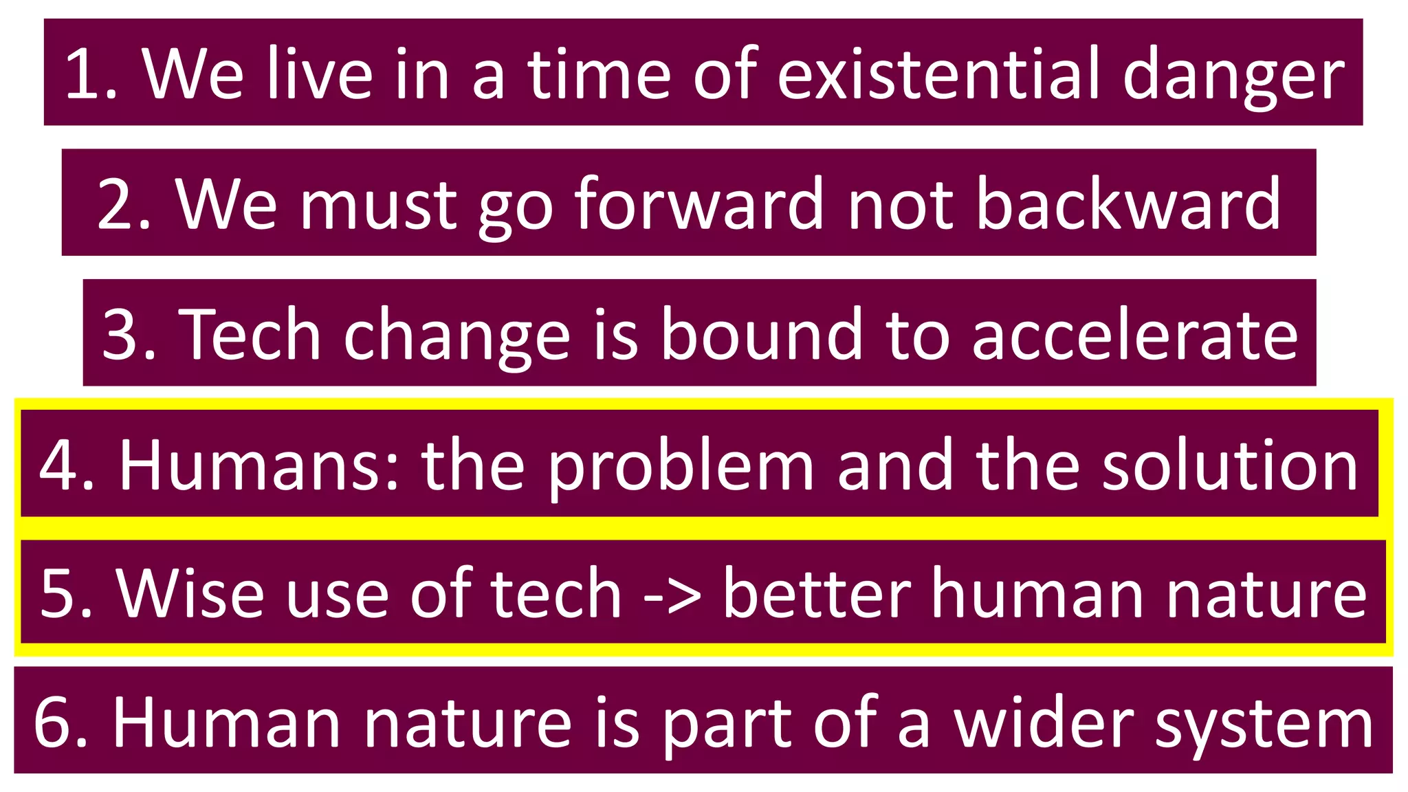1. We live in a time of existential danger
6. Human nature is part of a wider system
5. Wise use of tech -> better human nature
4. Humans: the problem and the solution
3. Tech change is bound to accelerate
2. We must go forward not backward
 