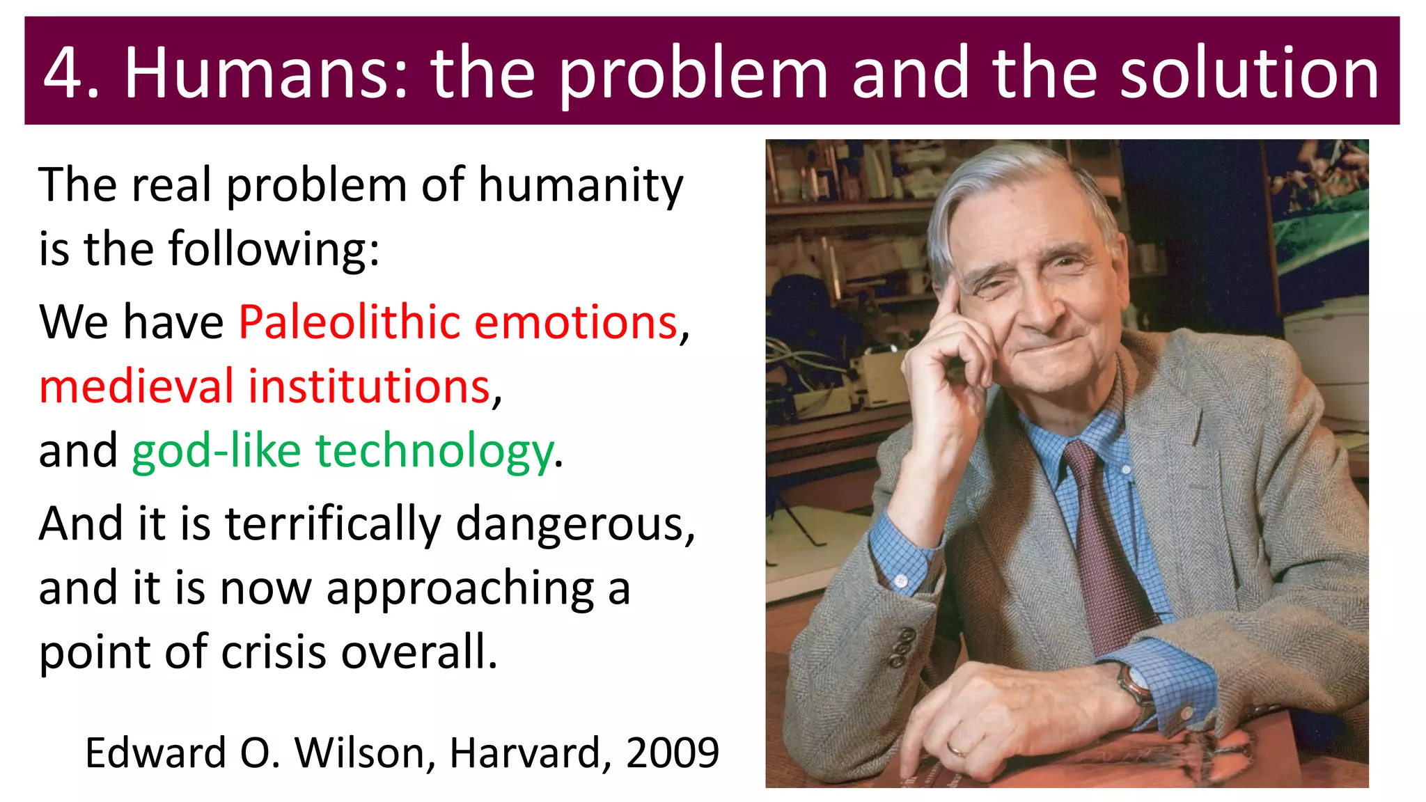 4. Humans: the problem and the solution
The real problem of humanity
is the following:
We have Paleolithic emotions,
medieval institutions,
and god-like technology.
And it is terrifically dangerous,
and it is now approaching a
point of crisis overall.
Edward O. Wilson, Harvard, 2009
 
