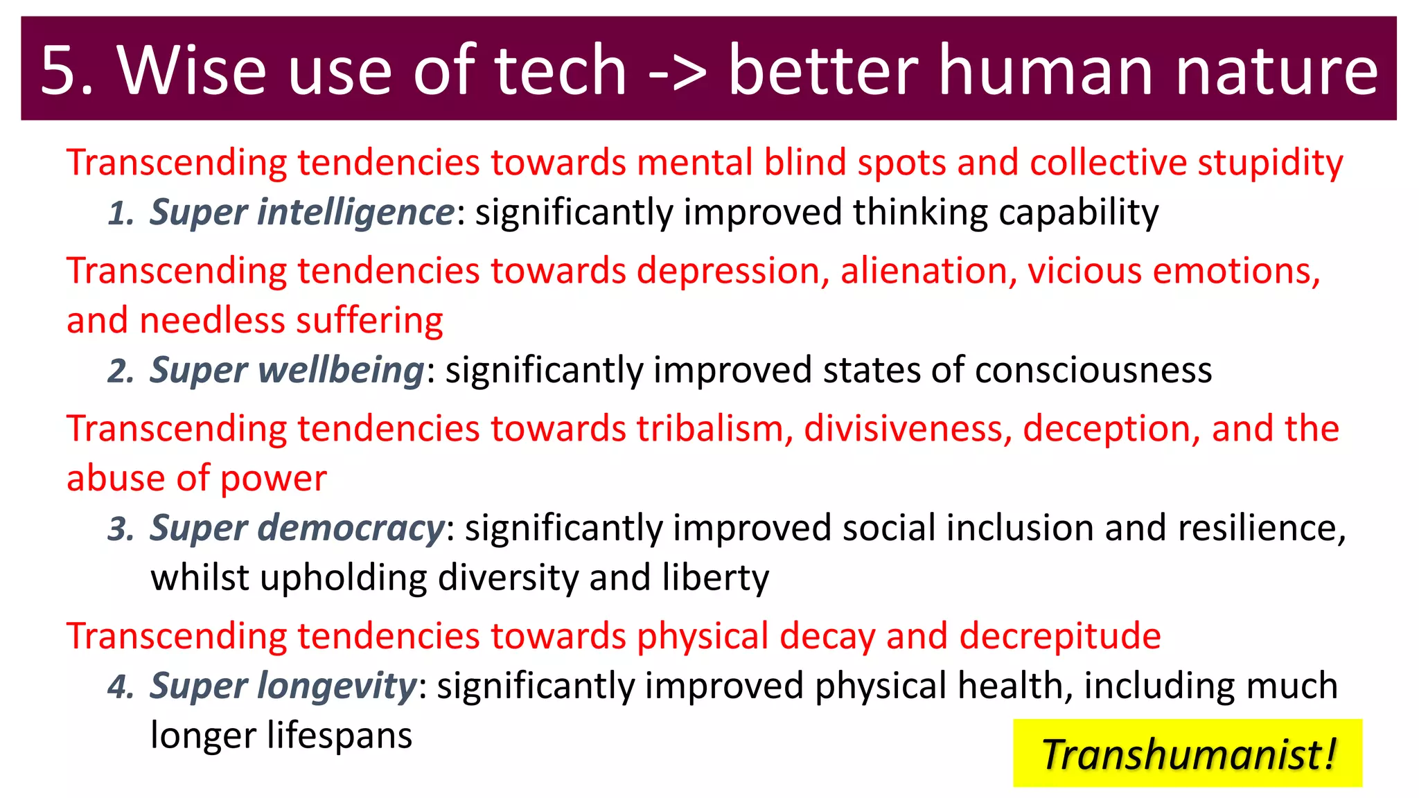 5. Wise use of tech -> better human nature
Transcending tendencies towards mental blind spots and collective stupidity
1. Super intelligence: significantly improved thinking capability
Transcending tendencies towards depression, alienation, vicious emotions,
and needless suffering
2. Super wellbeing: significantly improved states of consciousness
Transcending tendencies towards tribalism, divisiveness, deception, and the
abuse of power
3. Super democracy: significantly improved social inclusion and resilience,
whilst upholding diversity and liberty
Transcending tendencies towards physical decay and decrepitude
4. Super longevity: significantly improved physical health, including much
longer lifespans
Transhumanist!
 