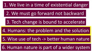 1. We live in a time of existential danger
6. Human nature is part of a wider system
5. Wise use of tech -> better human nature
4. Humans: the problem and the solution
3. Tech change is bound to accelerate
2. We must go forward not backward
 