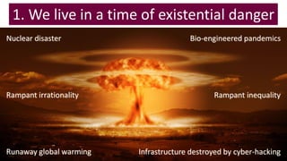 1. We live in a time of existential danger
Nuclear disaster Bio-engineered pandemics
Infrastructure destroyed by cyber-hackingRunaway global warming
Rampant irrationality Rampant inequality
 