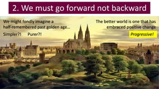 2. We must go forward not backward
We might fondly imagine a
half-remembered past golden age…
Simpler?! Purer?!
The better world is one that has
embraced positive change
Progressive!
 