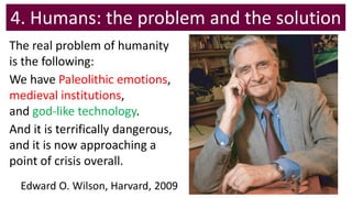4. Humans: the problem and the solution
The real problem of humanity
is the following:
We have Paleolithic emotions,
medieval institutions,
and god-like technology.
And it is terrifically dangerous,
and it is now approaching a
point of crisis overall.
Edward O. Wilson, Harvard, 2009
 