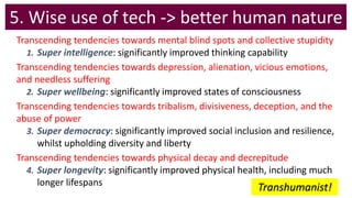 5. Wise use of tech -> better human nature
Transcending tendencies towards mental blind spots and collective stupidity
1. Super intelligence: significantly improved thinking capability
Transcending tendencies towards depression, alienation, vicious emotions,
and needless suffering
2. Super wellbeing: significantly improved states of consciousness
Transcending tendencies towards tribalism, divisiveness, deception, and the
abuse of power
3. Super democracy: significantly improved social inclusion and resilience,
whilst upholding diversity and liberty
Transcending tendencies towards physical decay and decrepitude
4. Super longevity: significantly improved physical health, including much
longer lifespans
Transhumanist!
 