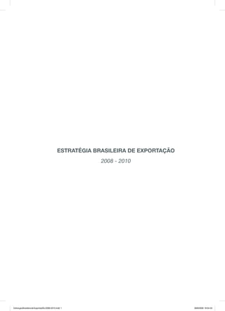 Estratégia BrasilEira dE Exportação
                                                            2008 - 2010




Estrat‚gia Brasileira de Exporta‡Æo 2008-2010.indd 1                                 28/8/2008 19:04:53
 